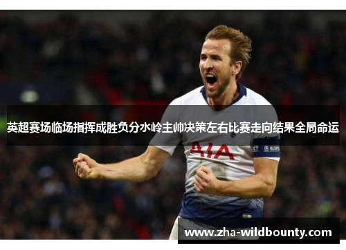 英超赛场临场指挥成胜负分水岭主帅决策左右比赛走向结果全局命运