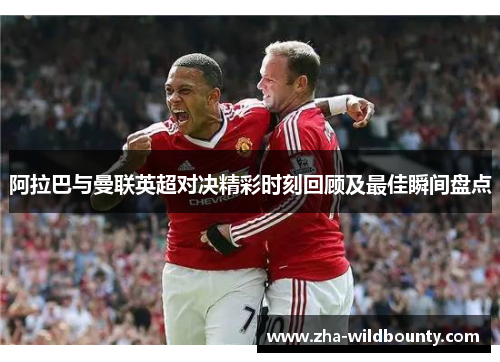 阿拉巴与曼联英超对决精彩时刻回顾及最佳瞬间盘点 阿拉巴与曼联英超对决精彩时刻回顾及最佳瞬间盘点
