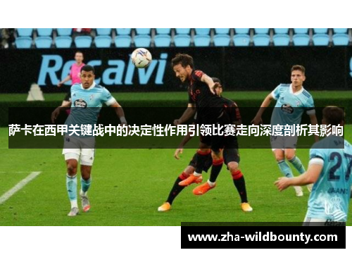 萨卡在西甲关键战中的决定性作用引领比赛走向深度剖析其影响 萨卡在西甲关键战中的决定性作用引领比赛走向深度剖析其影响